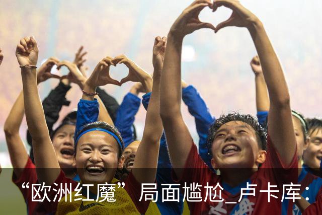 “欧洲红魔”局面尴尬 卢卡库：我们不想现在回家